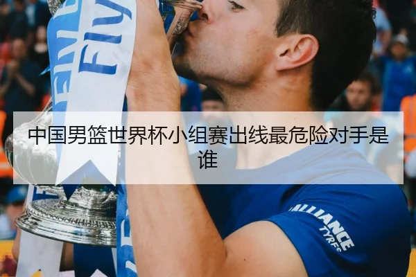 中国男篮世界杯小组赛出线最危险对手是谁